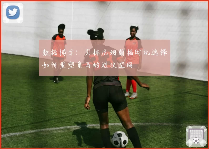 数据揭示：贝林厄姆前插时机选择如何重塑皇马的进攻空间