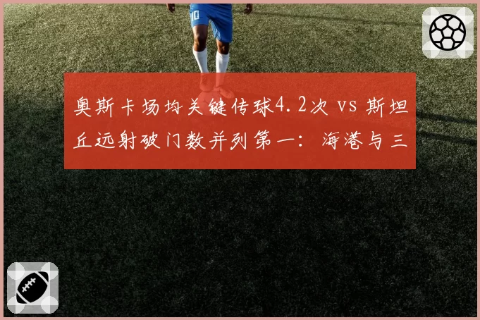 奥斯卡场均关键传球4.2次 vs 斯坦丘远射破门数并列第一：海港与三镇核心创造力对比
