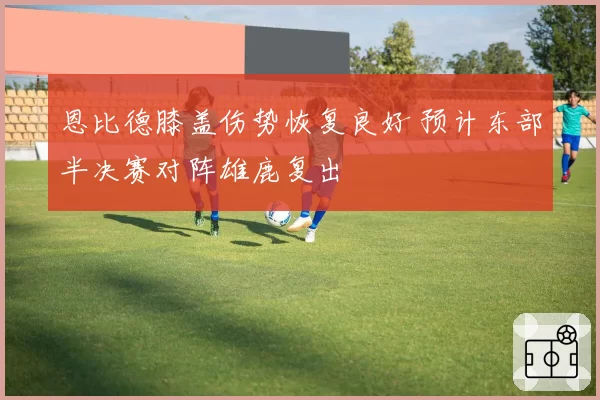 恩比德膝盖伤势恢复良好 预计东部半决赛对阵雄鹿复出