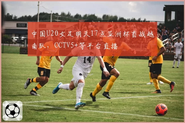 中国U20女足明天17点亚洲杯首战越南队,CCTV5+等平台直播