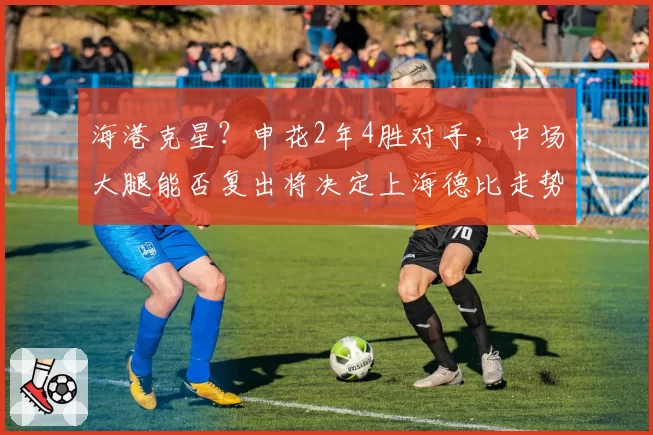 海港克星?申花2年4胜对手,中场大腿能否复出将决定上海德比走势