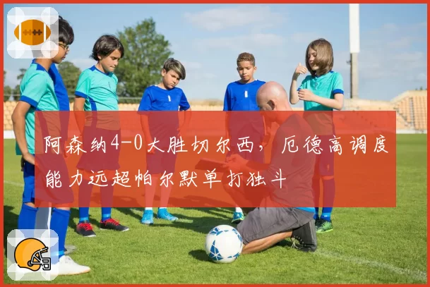 阿森纳4-0大胜切尔西，厄德高调度能力远超帕尔默单打独斗