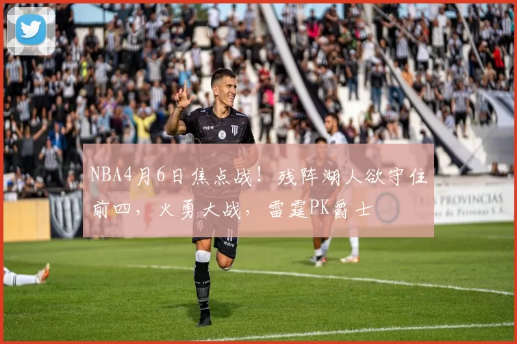 NBA4月6日焦点战!残阵湖人欲守住前四,火勇大战,雷霆PK爵士