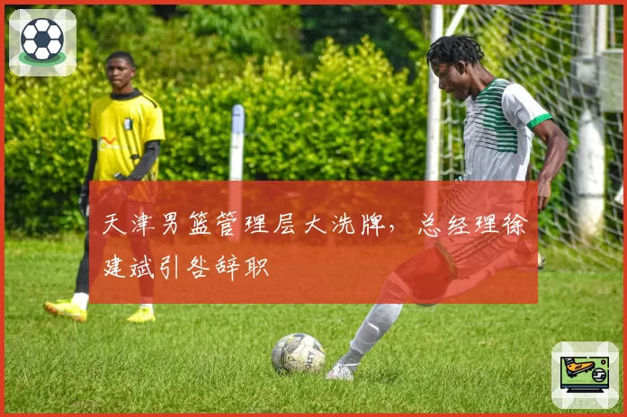 天津男篮管理层大洗牌，总经理徐建斌引咎辞职