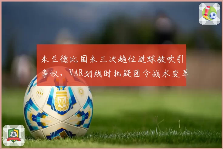米兰德比国米三次越位进球被吹引争议，VAR划线时机疑团令战术变革蒙阴影