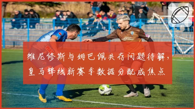 维尼修斯与姆巴佩共存问题待解，皇马锋线新赛季数据分配成焦点