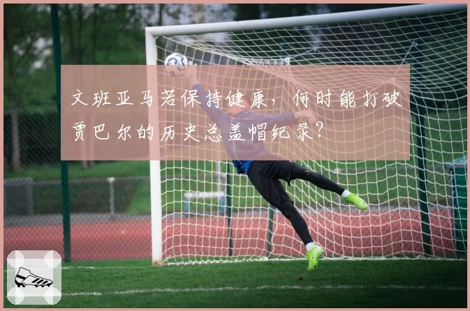 文班亚马若保持健康,何时能打破贾巴尔的历史总盖帽纪录?