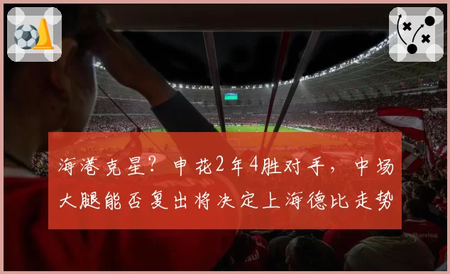 海港克星?申花2年4胜对手,中场大腿能否复出将决定上海德比走势