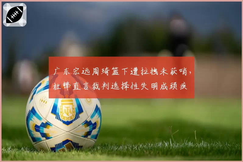 广东宏远周琦篮下遭拉拽未获哨,杜锋直言裁判选择性失明成顽疾
