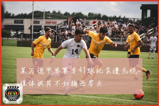 莱万德甲单赛季41球纪录遭无视，媒体讽其不如梅西零头