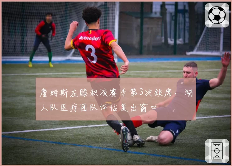 詹姆斯左膝积液赛季第3次缺席，湖人队医疗团队评估复出窗口