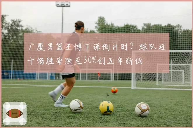 广厦男篮王博下课倒计时？球队近十场胜率跌至30%创五年新低