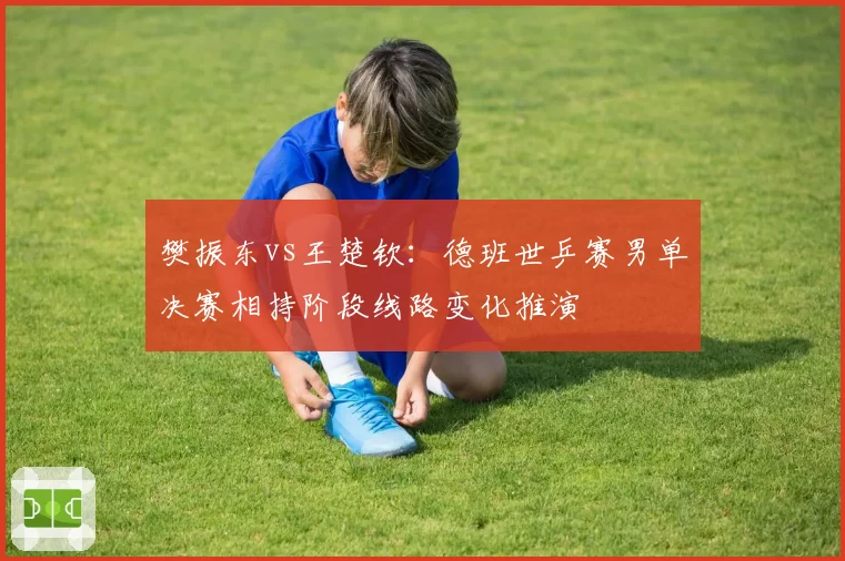 樊振东vs王楚钦：德班世乒赛男单决赛相持阶段线路变化推演