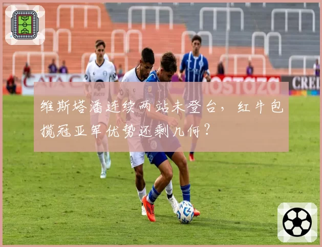 维斯塔潘连续两站未登台，红牛包揽冠亚军优势还剩几何？