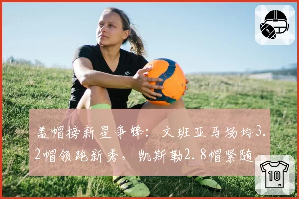 盖帽榜新星争锋：文班亚马场均3.2帽领跑新秀，凯斯勒2.8帽紧随
