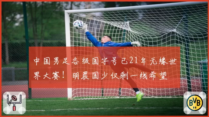 中国男足各级国字号已21年无缘世界大赛!明晨国少仅剩一线希望