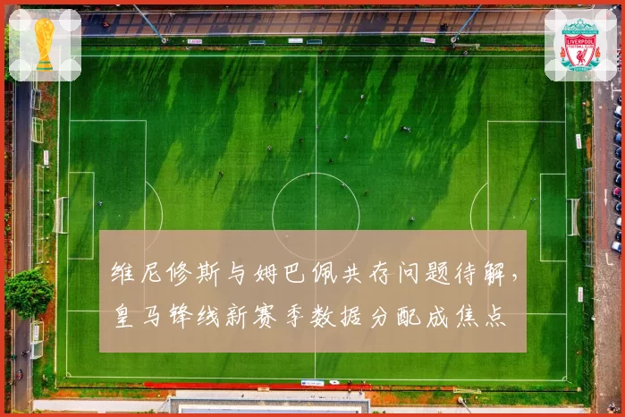 维尼修斯与姆巴佩共存问题待解，皇马锋线新赛季数据分配成焦点